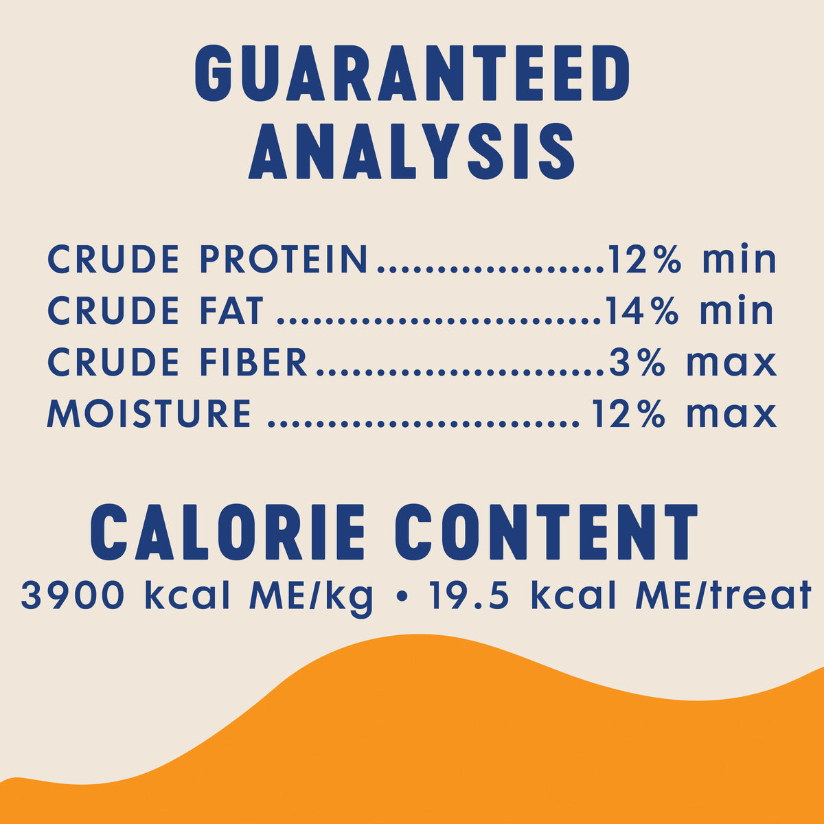 GUARANTEED
ANALYSIS

CRUDE PROTEIN
CRUDE FAT
CRUDE FIBER
MOISTURE

12% min
14% min
3% max
12% max

CALORIE CONTENT
3900 kcal ME/kg · 19.5 kcal ME/treat