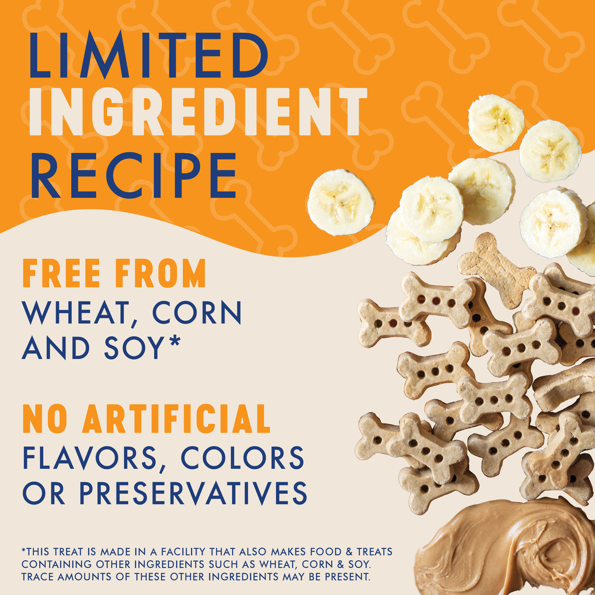 LIMITED
INGREDIENT
RECIPE

FREE FROM
WHEAT, CORN
AND SOY*

NO ARTIFICIAL
FLAVORS, COLORS
OR PRESERVATIVES

*THIS TREAT IS MADE IN A FACILITY THAT ALSO MAKES FOOD & TREATS
CONTAINING OTHER INGREDIENTS SUCH AS WHEAT, CORN & SOY.
TRACE AMOUNTS OF THESE OTHER INGREDIENTS MAY BE PRESENT.