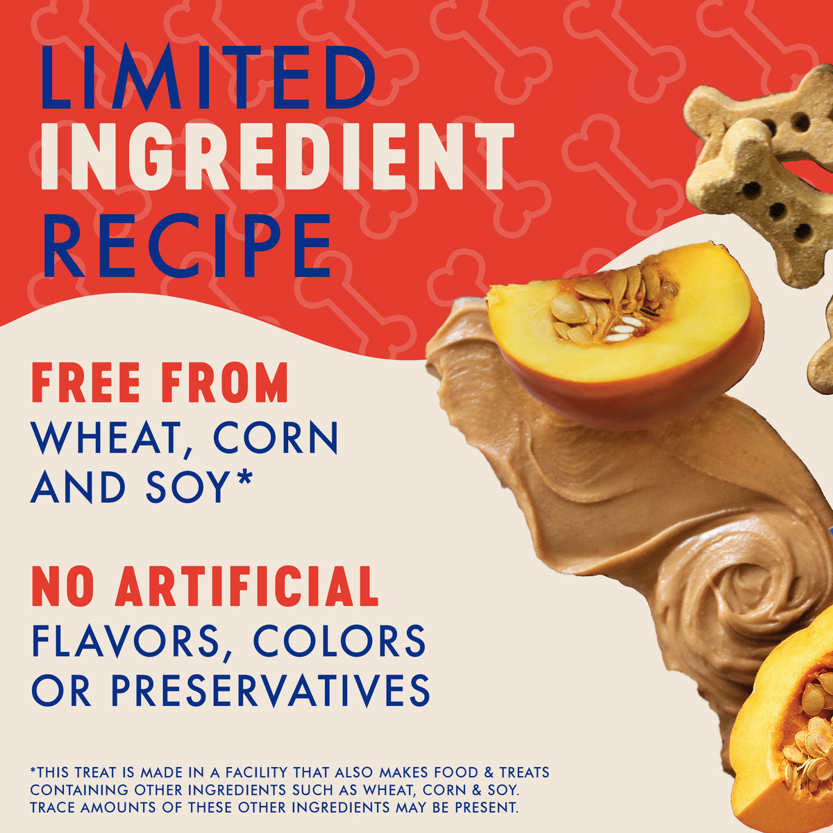 LIMITED
INGREDIENT
RECIPE

FREE FROM
WHEAT, CORN
AND SOY*

NO ARTIFICIAL
FLAVORS, COLORS
OR PRESERVATIVES

*THIS TREAT IS MADE IN A FACILITY THAT ALSO MAKES FOOD & TREATS
CONTAINING OTHER INGREDIENTS SUCH AS WHEAT, CORN & SOY.
TRACE AMOUNTS OF THESE OTHER INGREDIENTS MAY BE PRESENT.
